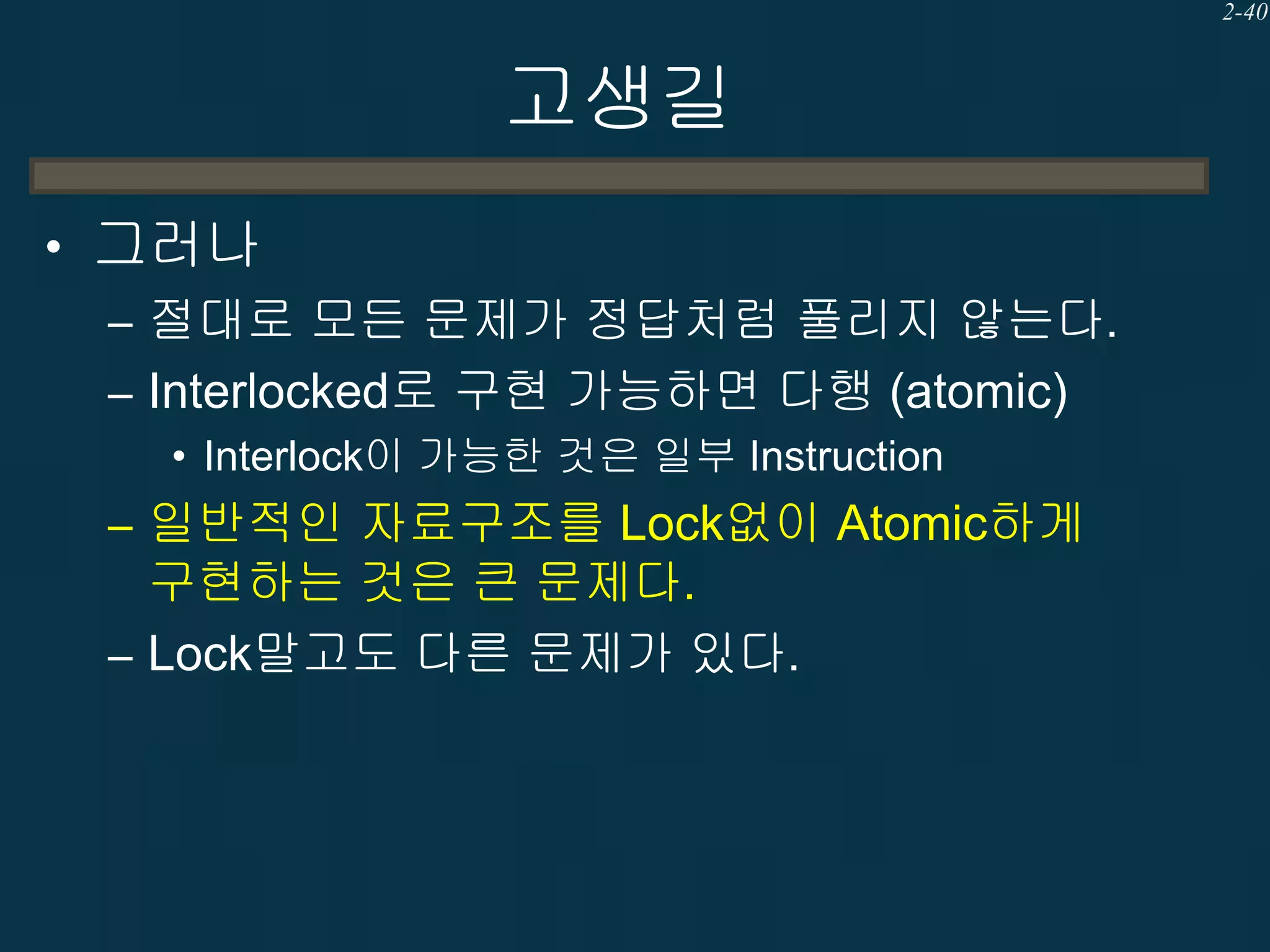 2-40

고생길
• 그러나
– 절대로 모든 문제가 정답처럼 풀리지 않는다.
– Interlocked로 구현 가능하면 다행 (atomic)
• Interlock이 가능한 것은 일부 Instruction

– 일반적인 자료구조를 Lock없이 Atomic하게

구현하는 것은 큰 문제다.
– Lock말고도 다른 문제가 있다.

 