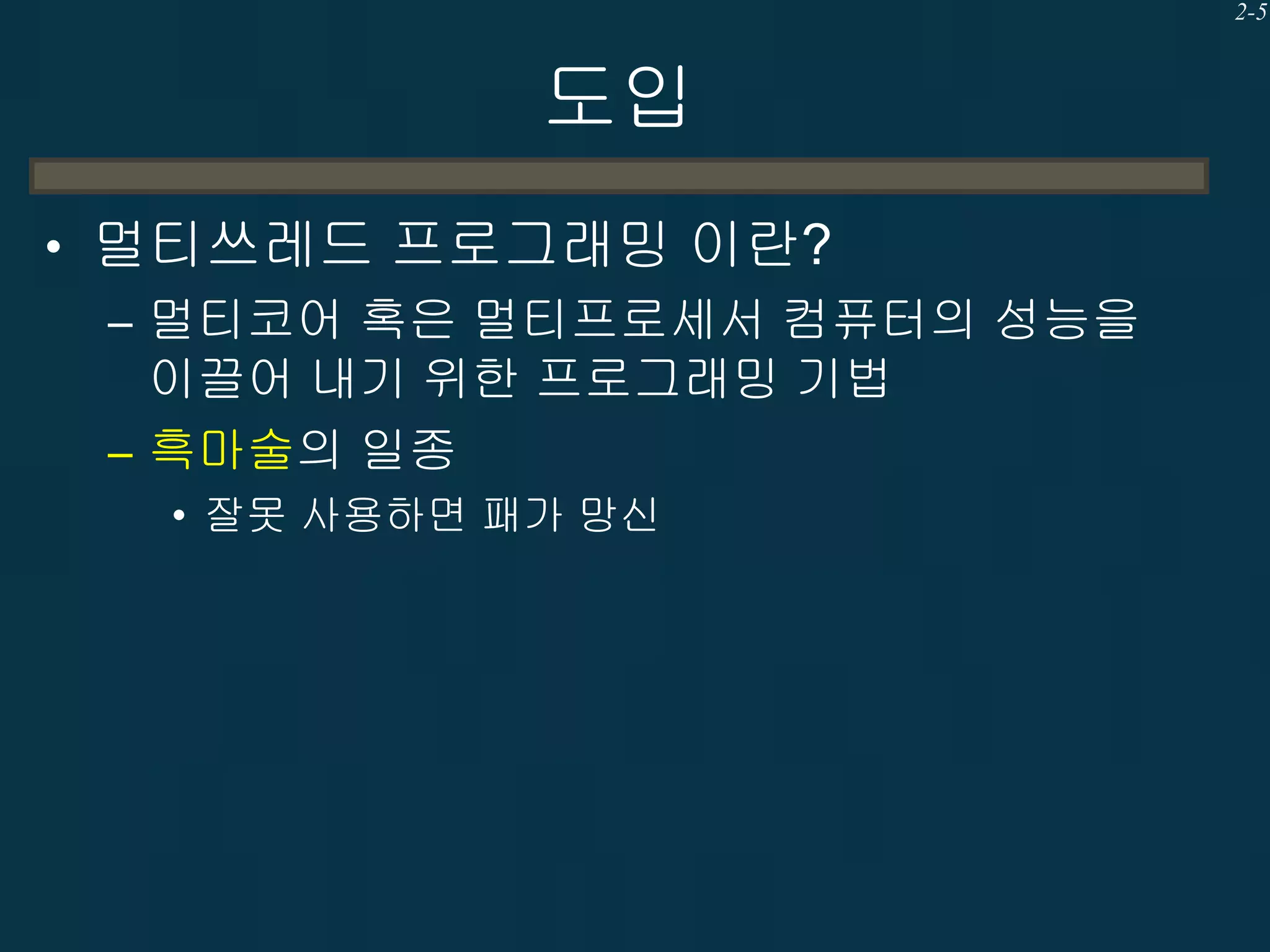 2-5

도입
• 멀티쓰레드 프로그래밍 이란?
– 멀티코어 혹은 멀티프로세서 컴퓨터의 성능을
이끌어 내기 위한 프로그래밍 기법
– 흑마술의 일종
• 잘못 사용하면 패가 망신

 