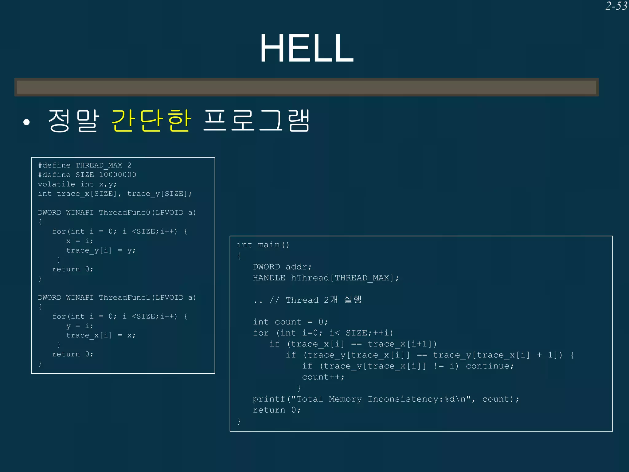 2-53

HELL
• 정말 간단한 프로그램
#define THREAD_MAX 2
#define SIZE 10000000
volatile int x,y;
int trace_x[SIZE], trace_y[SIZE];
DWORD WINAPI ThreadFunc0(LPVOID a)
{
for(int i = 0; i <SIZE;i++) {
x = i;
trace_y[i] = y;
}
return 0;
}

int main()
{
DWORD addr;
HANDLE hThread[THREAD_MAX];

DWORD WINAPI ThreadFunc1(LPVOID a)
{
for(int i = 0; i <SIZE;i++) {
y = i;
trace_x[i] = x;
}
return 0;
}

.. // Thread 2개 실행
int count = 0;
for (int i=0; i< SIZE;++i)
if (trace_x[i] == trace_x[i+1])
if (trace_y[trace_x[i]] == trace_y[trace_x[i] + 1]) {
if (trace_y[trace_x[i]] != i) continue;
count++;
}
printf("Total Memory Inconsistency:%dn", count);
return 0;
}

 