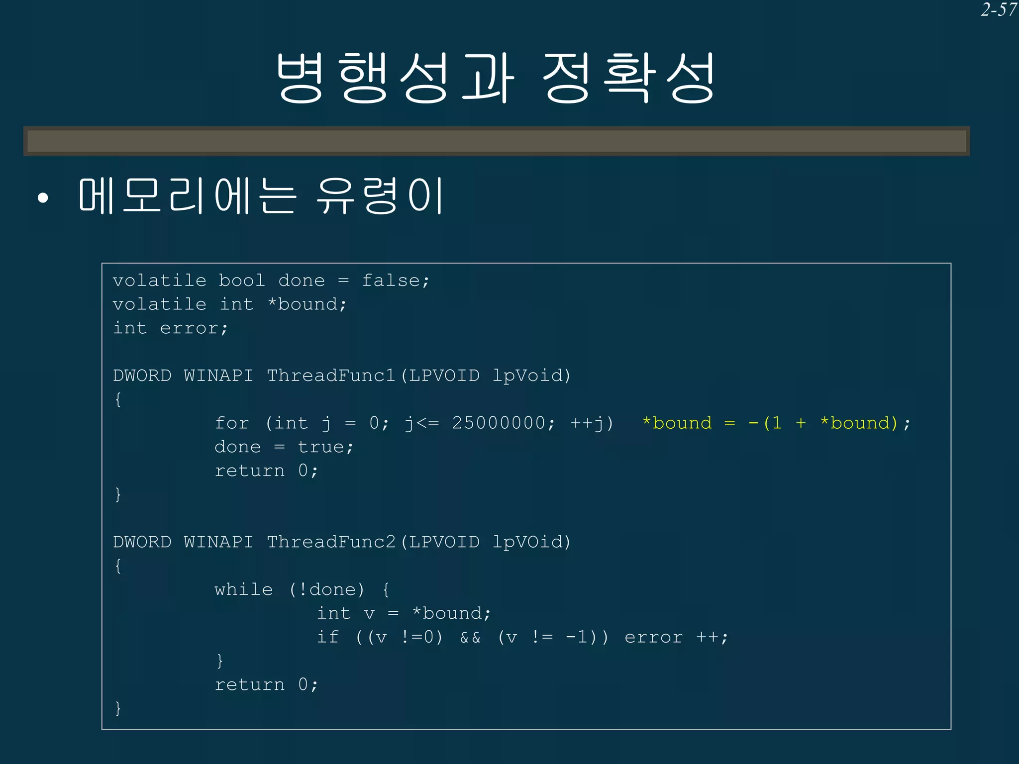 2-57

병행성과 정확성
• 메모리에는 유령이
volatile bool done = false;
volatile int *bound;
int error;
DWORD WINAPI ThreadFunc1(LPVOID lpVoid)
{
for (int j = 0; j<= 25000000; ++j)
done = true;
return 0;
}

*bound = -(1 + *bound);

DWORD WINAPI ThreadFunc2(LPVOID lpVOid)
{
while (!done) {
int v = *bound;
if ((v !=0) && (v != -1)) error ++;
}
return 0;
}

 