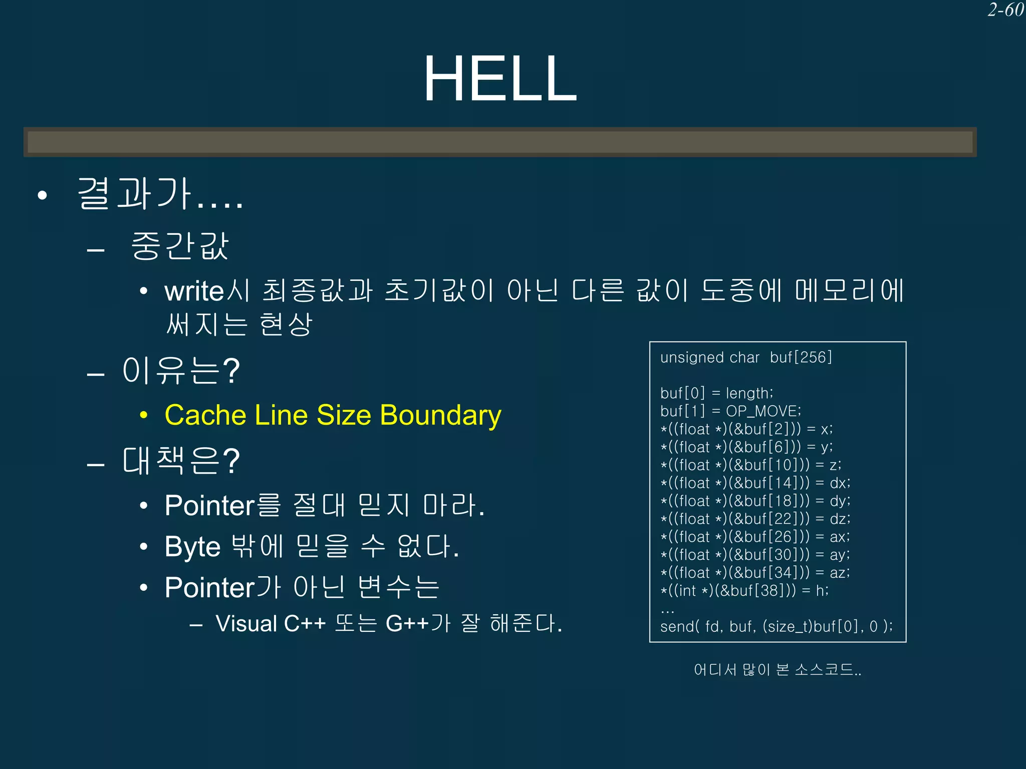 2-60

HELL
• 결과가….
– 중간값
• write시 최종값과 초기값이 아닌 다른 값이 도중에 메모리에
써지는 현상

– 이유는?
• Cache Line Size Boundary

– 대책은?
• Pointer를 절대 믿지 마라.
• Byte 밖에 믿을 수 없다.
• Pointer가 아닌 변수는
– Visual C++ 또는 G++가 잘 해준다.

unsigned char buf[256]
buf[0] = length;
buf[1] = OP_MOVE;
*((float *)(&buf[2])) = x;
*((float *)(&buf[6])) = y;
*((float *)(&buf[10])) = z;
*((float *)(&buf[14])) = dx;
*((float *)(&buf[18])) = dy;
*((float *)(&buf[22])) = dz;
*((float *)(&buf[26])) = ax;
*((float *)(&buf[30])) = ay;
*((float *)(&buf[34])) = az;
*((int *)(&buf[38])) = h;
…
send( fd, buf, (size_t)buf[0], 0 );
어디서 많이 본 소스코드..

 