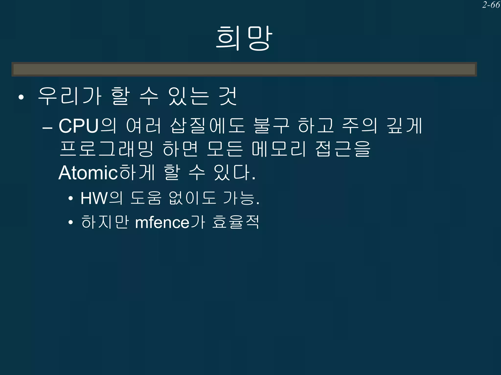 2-66

희망
• 우리가 할 수 있는 것
– CPU의 여러 삽질에도 불구 하고 주의 깊게
프로그래밍 하면 모든 메모리 접근을
Atomic하게 할 수 있다.
• HW의 도움 없이도 가능.
• 하지만 mfence가 효율적

 
