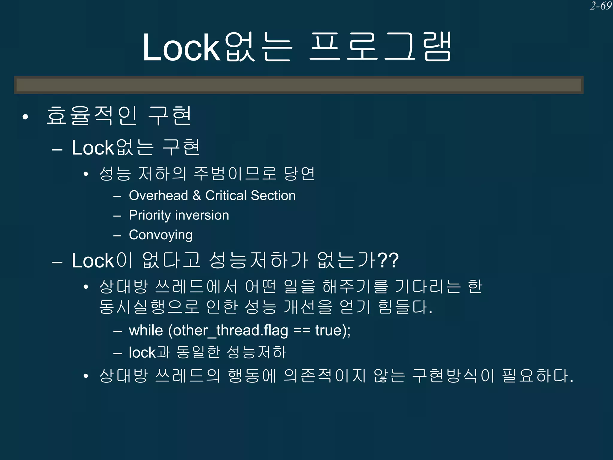 2-69

Lock없는 프로그램
• 효율적인 구현
– Lock없는 구현
• 성능 저하의 주범이므로 당연
– Overhead & Critical Section
– Priority inversion
– Convoying

– Lock이 없다고 성능저하가 없는가??
• 상대방 쓰레드에서 어떤 일을 해주기를 기다리는 한
동시실행으로 인한 성능 개선을 얻기 힘들다.
– while (other_thread.flag == true);
– lock과 동일한 성능저하

• 상대방 쓰레드의 행동에 의존적이지 않는 구현방식이 필요하다.

 