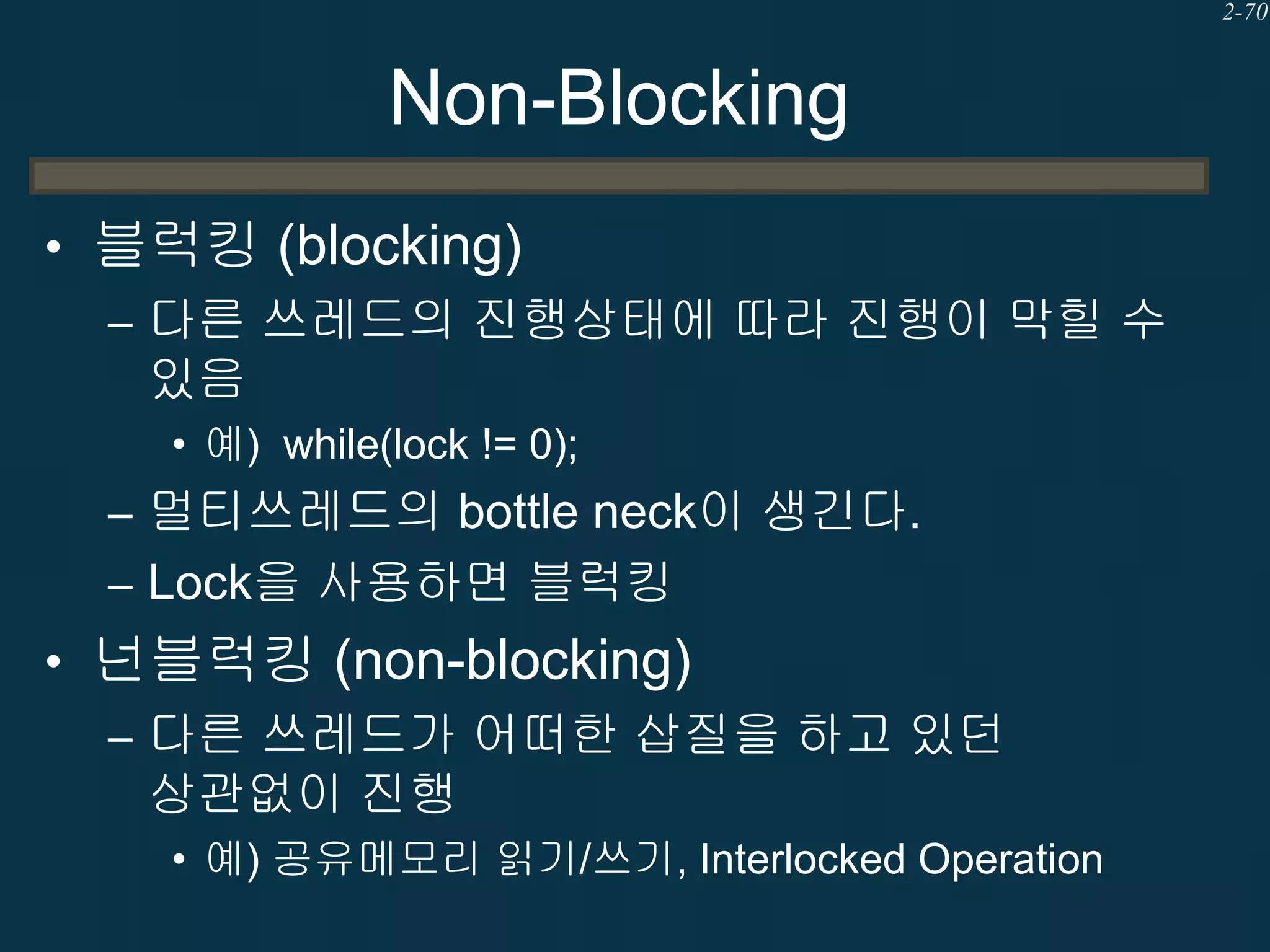2-70

Non-Blocking
• 블럭킹 (blocking)
– 다른 쓰레드의 진행상태에 따라 진행이 막힐 수
있음
• 예) while(lock != 0);

– 멀티쓰레드의 bottle neck이 생긴다.
– Lock을 사용하면 블럭킹

• 넌블럭킹 (non-blocking)
– 다른 쓰레드가 어떠한 삽질을 하고 있던
상관없이 진행
• 예) 공유메모리 읽기/쓰기, Interlocked Operation

 