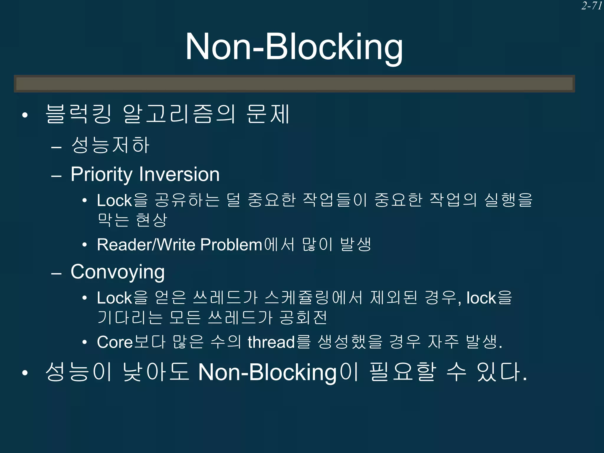 2-71

Non-Blocking
• 블럭킹 알고리즘의 문제
– 성능저하
– Priority Inversion
• Lock을 공유하는 덜 중요한 작업들이 중요한 작업의 실행을
막는 현상
• Reader/Write Problem에서 많이 발생

– Convoying
• Lock을 얻은 쓰레드가 스케쥴링에서 제외된 경우, lock을
기다리는 모든 쓰레드가 공회전
• Core보다 많은 수의 thread를 생성했을 경우 자주 발생.

• 성능이 낮아도 Non-Blocking이 필요할 수 있다.

 