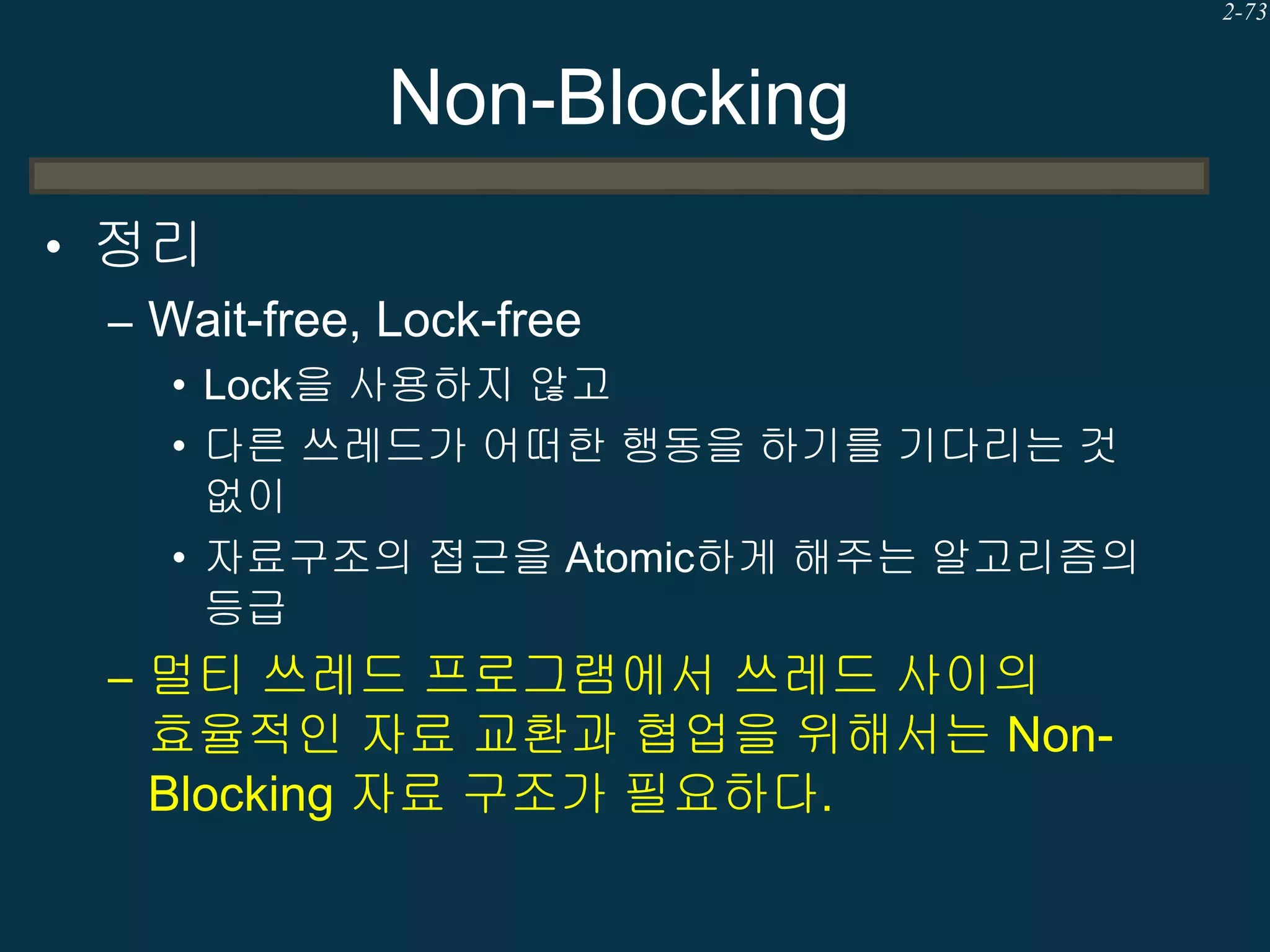 2-73

Non-Blocking
• 정리
– Wait-free, Lock-free
• Lock을 사용하지 않고
• 다른 쓰레드가 어떠한 행동을 하기를 기다리는 것
없이
• 자료구조의 접근을 Atomic하게 해주는 알고리즘의
등급

– 멀티 쓰레드 프로그램에서 쓰레드 사이의

효율적인 자료 교환과 협업을 위해서는 NonBlocking 자료 구조가 필요하다.

 