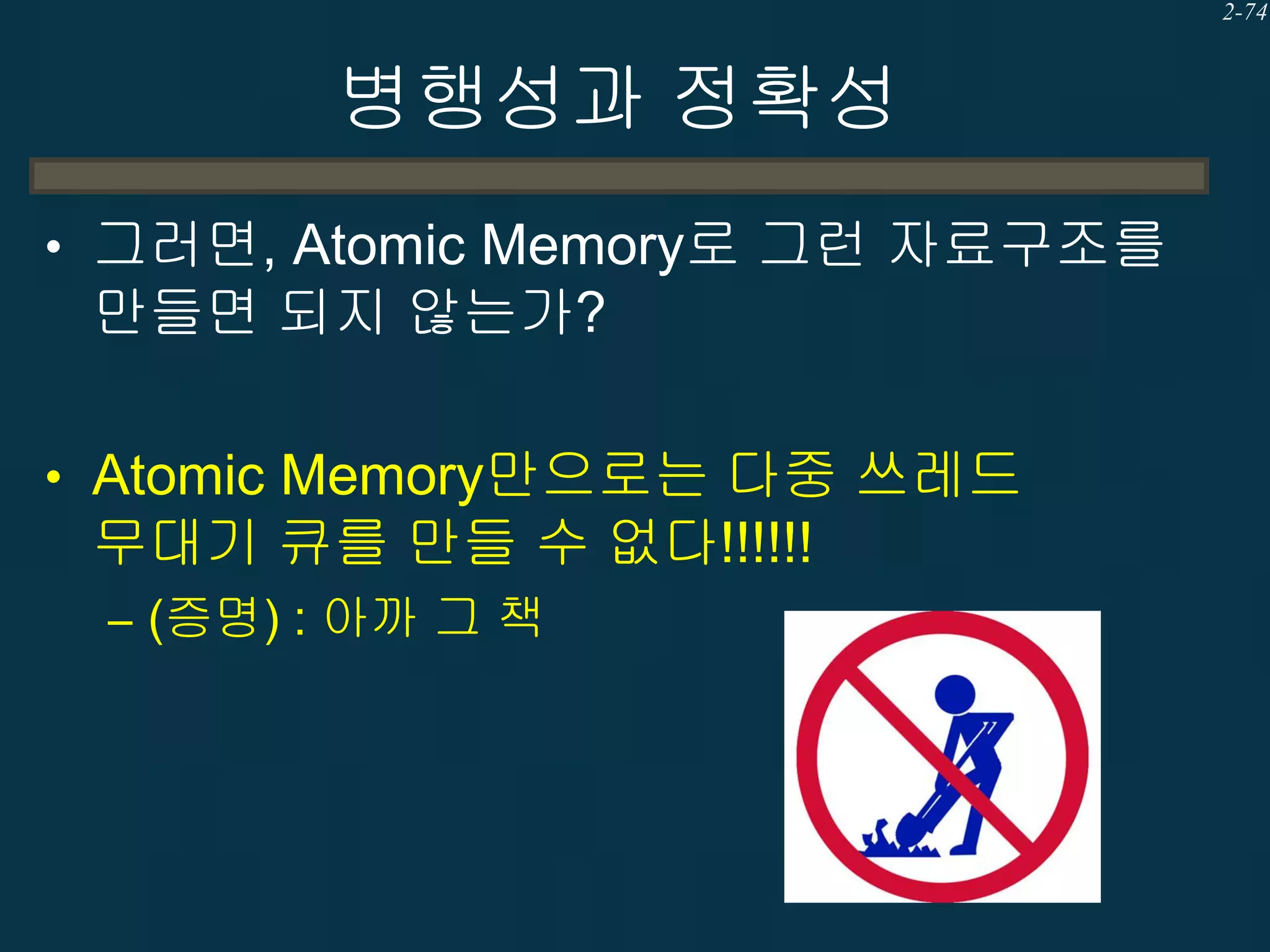 2-74

병행성과 정확성
• 그러면, Atomic Memory로 그런 자료구조를

만들면 되지 않는가?
• Atomic Memory만으로는 다중 쓰레드

무대기 큐를 만들 수 없다!!!!!!
– (증명) : 아까 그 책

 