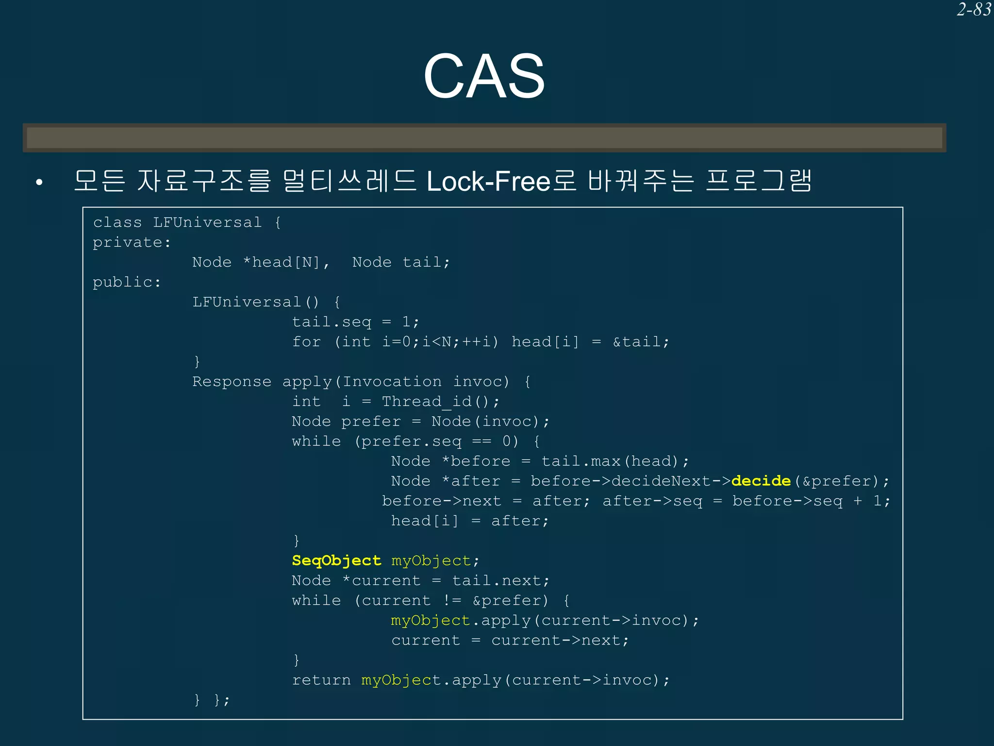 2-83

CAS
•

모든 자료구조를 멀티쓰레드 Lock-Free로 바꿔주는 프로그램
class LFUniversal {
private:
Node *head[N], Node tail;
public:
LFUniversal() {
tail.seq = 1;
for (int i=0;i<N;++i) head[i] = &tail;
}
Response apply(Invocation invoc) {
int i = Thread_id();
Node prefer = Node(invoc);
while (prefer.seq == 0) {
Node *before = tail.max(head);
Node *after = before->decideNext->decide(&prefer);
before->next = after; after->seq = before->seq + 1;
head[i] = after;
}
SeqObject myObject;
Node *current = tail.next;
while (current != &prefer) {
myObject.apply(current->invoc);
current = current->next;
}
return myObject.apply(current->invoc);
} };

 