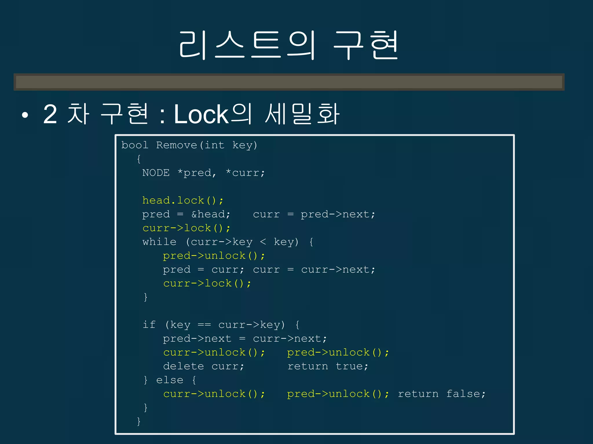 리스트의 구현
• 2 차 구현 : Lock의 세밀화
bool Remove(int key)
{
NODE *pred, *curr;
head.lock();
pred = &head;
curr = pred->next;
curr->lock();
while (curr->key < key) {
pred->unlock();
pred = curr; curr = curr->next;
curr->lock();
}
if (key == curr->key) {
pred->next = curr->next;
curr->unlock();
pred->unlock();
delete curr;
return true;
} else {
curr->unlock();
pred->unlock(); return false;
}
}

 