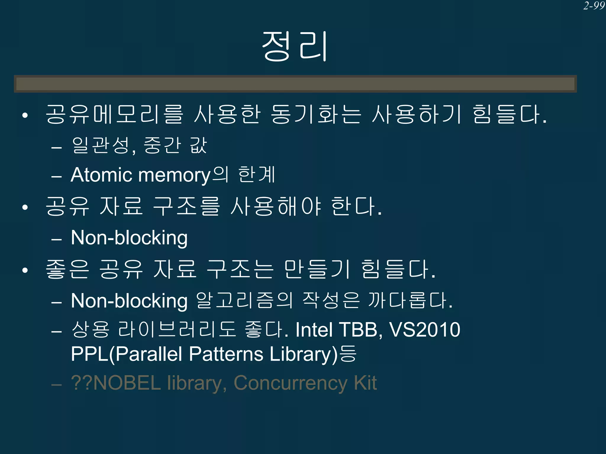 2-99

정리
• 공유메모리를 사용한 동기화는 사용하기 힘들다.
– 일관성, 중간 값
– Atomic memory의 한계
• 공유 자료 구조를 사용해야 한다.
– Non-blocking
• 좋은 공유 자료 구조는 만들기 힘들다.
– Non-blocking 알고리즘의 작성은 까다롭다.
– 상용 라이브러리도 좋다. Intel TBB, VS2010
PPL(Parallel Patterns Library)등
– ??NOBEL library, Concurrency Kit

 