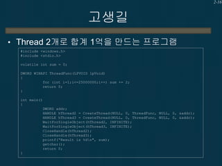 2-16

고생길
• Thread 2개로 합계 1억을 만드는 프로그램
#include <windows.h>
#include <stdio.h>
volatile int sum = 0;
DWORD WINAPI ThreadFunc(LPVOID lpVoid)
{
for (int i=1;i<=25000000;i++) sum += 2;
return 0;
}
int main()
{
DWORD addr;
HANDLE hThread2 = CreateThread(NULL, 0, ThreadFunc, NULL, 0, &addr);
HANDLE hThread3 = CreateThread(NULL, 0, ThreadFunc, NULL, 0, &addr);
WaitForSingleObject(hThread2, INFINITE);
WaitForSingleObject(hThread3, INFINITE);
CloseHandle(hThread2);
CloseHandle(hThread3);
printf(“Result is %dn", sum);
getchar();
return 0;
}

 