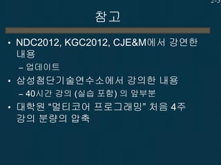 2-3

참고
• NDC2012, KGC2012, CJE&M에서 강연한

내용
– 업데이트

• 삼성첨단기술연수소에서 강의한 내용
– 40시간 강의 (실습 포함) 의 앞부분
• 대학원 “멀티코어 프로그래밍” 처음 4주

강의 분량의 압축

 