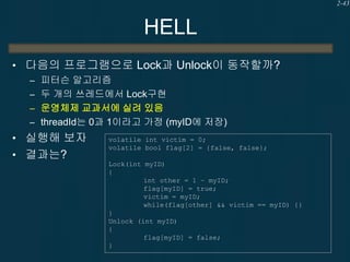 2-43

HELL
• 다음의 프로그램으로 Lock과 Unlock이 동작할까?
– 피터슨 알고리즘
– 두 개의 쓰레드에서 Lock구현
– 운영체제 교과서에 실려 있음
– threadId는 0과 1이라고 가정 (myID에 저장)

• 실행해 보자
• 결과는?

volatile int victim = 0;
volatile bool flag[2] = {false, false};
Lock(int myID)
{
int other = 1 – myID;
flag[myID] = true;
victim = myID;
while(flag[other] && victim == myID) {}
}
Unlock (int myID)
{
flag[myID] = false;
}

 