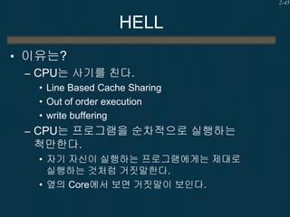 2-45

HELL
• 이유는?
– CPU는 사기를 친다.
• Line Based Cache Sharing
• Out of order execution
• write buffering

– CPU는 프로그램을 순차적으로 실행하는

척만한다.
• 자기 자신이 실행하는 프로그램에게는 제대로
실행하는 것처럼 거짓말한다.
• 옆의 Core에서 보면 거짓말이 보인다.

 