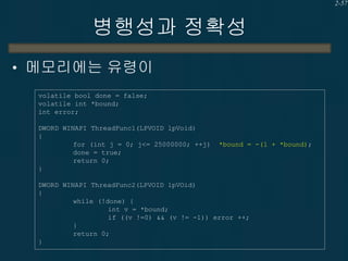 2-57

병행성과 정확성
• 메모리에는 유령이
volatile bool done = false;
volatile int *bound;
int error;
DWORD WINAPI ThreadFunc1(LPVOID lpVoid)
{
for (int j = 0; j<= 25000000; ++j)
done = true;
return 0;
}

*bound = -(1 + *bound);

DWORD WINAPI ThreadFunc2(LPVOID lpVOid)
{
while (!done) {
int v = *bound;
if ((v !=0) && (v != -1)) error ++;
}
return 0;
}

 