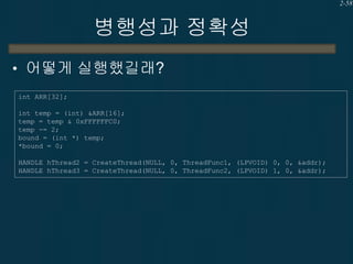 2-58

병행성과 정확성
• 어떻게 실행했길래?
int ARR[32];
int temp = (int) &ARR[16];
temp = temp & 0xFFFFFFC0;
temp -= 2;
bound = (int *) temp;
*bound = 0;
HANDLE hThread2 = CreateThread(NULL, 0, ThreadFunc1, (LPVOID) 0, 0, &addr);
HANDLE hThread3 = CreateThread(NULL, 0, ThreadFunc2, (LPVOID) 1, 0, &addr);

 