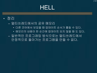 2-62

HELL
• 정리
– 멀티쓰레드에서의 공유 메모리
• 다른 코어에서 보았을 때 업데이트 순서가 틀릴 수 있다.
• 메모리의 내용이 한 순간에 업데이트 되지 않을 때 도 있다.

– 일반적인 프로그래밍 방식으로는 멀티쓰레드에서

안정적으로 돌아가는 프로그램을 만들 수 없다.

 