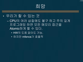 2-66

희망
• 우리가 할 수 있는 것
– CPU의 여러 삽질에도 불구 하고 주의 깊게
프로그래밍 하면 모든 메모리 접근을
Atomic하게 할 수 있다.
• HW의 도움 없이도 가능.
• 하지만 mfence가 효율적

 