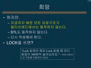 2-68

희망
• 하지만.
– 지금까지 배운 모든 자료구조가
멀티쓰레드에서는 동작하지 않는다.
– STL도 동작하지 않는다.
– 다시 작성해야 한다.
• LOCK을 쓰면?
“Lock 없애야 해요 Lock 없앨 때 마다
동접이 300명씩 늘어났어요.” - N모사에서
L모 게임을 만들었던 S모님

 