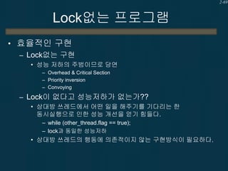2-69

Lock없는 프로그램
• 효율적인 구현
– Lock없는 구현
• 성능 저하의 주범이므로 당연
– Overhead & Critical Section
– Priority inversion
– Convoying

– Lock이 없다고 성능저하가 없는가??
• 상대방 쓰레드에서 어떤 일을 해주기를 기다리는 한
동시실행으로 인한 성능 개선을 얻기 힘들다.
– while (other_thread.flag == true);
– lock과 동일한 성능저하

• 상대방 쓰레드의 행동에 의존적이지 않는 구현방식이 필요하다.

 