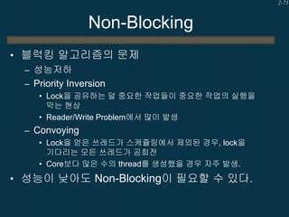 2-71

Non-Blocking
• 블럭킹 알고리즘의 문제
– 성능저하
– Priority Inversion
• Lock을 공유하는 덜 중요한 작업들이 중요한 작업의 실행을
막는 현상
• Reader/Write Problem에서 많이 발생

– Convoying
• Lock을 얻은 쓰레드가 스케쥴링에서 제외된 경우, lock을
기다리는 모든 쓰레드가 공회전
• Core보다 많은 수의 thread를 생성했을 경우 자주 발생.

• 성능이 낮아도 Non-Blocking이 필요할 수 있다.

 