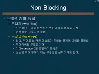 2-72

Non-Blocking
• 넌블럭킹의 등급
– 무대기 (wait-free)
• 모든 메소드가 정해진 유한한 단계에 실행을 끝마침
• 멈춤 없는 프로그램 실행

– 무잠금 (lock-free)
•
•
•
•

항상, 적어도 한 개의 메소드가 유한한 단계에 실행을 끝마침
무대기이면 무잠금이다
기아(starvation)을 유발하기도 한다.
성능을 위해 무대기 대신 무잠금을 선택하기도 한다.

 