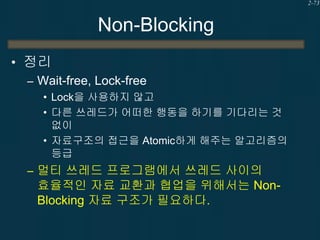 2-73

Non-Blocking
• 정리
– Wait-free, Lock-free
• Lock을 사용하지 않고
• 다른 쓰레드가 어떠한 행동을 하기를 기다리는 것
없이
• 자료구조의 접근을 Atomic하게 해주는 알고리즘의
등급

– 멀티 쓰레드 프로그램에서 쓰레드 사이의

효율적인 자료 교환과 협업을 위해서는 NonBlocking 자료 구조가 필요하다.

 