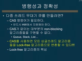 2-75

병행성과 정확성
• 다중 쓰레드 무대기 큐를 만들려면?
– CAS 명령어가 필요하다.
• 반드시 HW에서 지원해야 한다.

− CAS가 없이는 대부분의 non-blocking

알고리즘들을 구현할 수 없다.
• Queue, Stack, List…

− CAS를 사용하면 모든 싱글쓰레드 알고리즘

들을 Lock-free 알고리즘으로 변환할 수 있다!!!
− Lock-free 알고리즘의 핵심

 