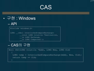 2-77

CAS
• 구현 : Windows
– API
#include <windows.h>
LONG __cdecl InterlockedCompareExchange(
__inout LONG volatile *Destination,
__in LONG Exchange,
__in LONG Comparand );

– CAS의 구현
Bool CAS(LONG volatile *Addr, LONG New, LONG Old)
{
LONG temp = InterlockedCompareExchange(Addr, New, Old);
return temp == Old;
}

 