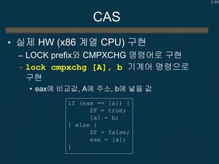 2-80

CAS
• 실제 HW (x86 계열 CPU) 구현
– LOCK prefix와 CMPXCHG 명령어로 구현
– lock cmpxchg [A], b 기계어 명령으로
구현
• eax에 비교값, A에 주소, b에 넣을 값
if (eax == [a]) {
ZF = true;
[a] = b;
} else {
ZF = false;
eax = [a];
}

 