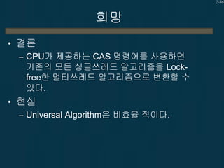 2-86

희망
• 결론
– CPU가 제공하는 CAS 명령어를 사용하면
기존의 모든 싱글쓰레드 알고리즘을 Lockfree한 멀티쓰레드 알고리즘으로 변환할 수
있다.
• 현실
– Universal Algorithm은 비효율 적이다.

 