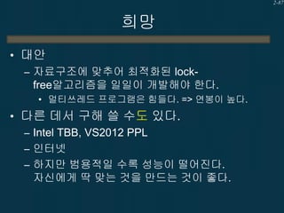 2-87

희망
• 대안
– 자료구조에 맞추어 최적화된 lockfree알고리즘을 일일이 개발해야 한다.
• 멀티쓰레드 프로그램은 힘들다. => 연봉이 높다.

• 다른 데서 구해 쓸 수도 있다.
– Intel TBB, VS2012 PPL
– 인터넷
– 하지만 범용적일 수록 성능이 떨어진다.
자신에게 딱 맞는 것을 만드는 것이 좋다.

 