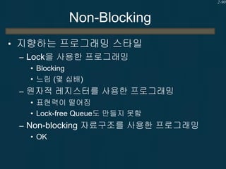 2-90

Non-Blocking
• 지향하는 프로그래밍 스타일
– Lock을 사용한 프로그래밍
• Blocking
• 느림 (몇 십배)

– 원자적 레지스터를 사용한 프로그래밍
• 표현력이 떨어짐
• Lock-free Queue도 만들지 못함

– Non-blocking 자료구조를 사용한 프로그래밍
• OK

 