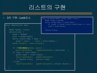 리스트의 구현
•

3차 구현 : Lock감소

bool validate(NODE *pred, NODE *curr) {
NODE *node = &head;
while (node->key <= pred->key) {
if (node == pred) return pred->next == curr;
node = node->next;
}
return false;
}

bool Remove(int key)
{
NODE *pred, *curr;
while(true) {
pred = &head;
curr = pred->next;
while (curr->key < key) {
pred = curr;
curr = curr->next; }
pred->lock(); curr->lock();

if (!validate(pred, curr)) {
curr->unlock();
pred->unlock(); continue; }
if (key == curr->key) {
pred->next = curr->next;
curr->unlock();
pred->unlock();
// delete curr;
return true;
} else {
curr->unlock();
pred->unlock(); return false; }
}
}

 