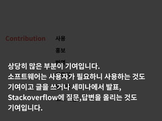 Contribution 사용
홍보
번역
리포팅
문서화
코드 제출
상당히 많은 부분이 기여입니다.
소프트웨어는 사용자가 필요하니 사용하는 것도
기여이고 글을 쓰거나 세미나에서 발표,
Stackoverﬂow에 질문,답변을 올리는 것도
기여입니다.
 