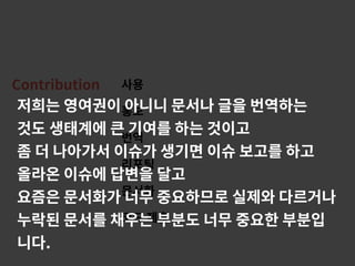 Contribution 사용
홍보
번역
리포팅
문서화
코드 제출
저희는 영여권이 아니니 문서나 글을 번역하는
것도 생태계에 큰 기여를 하는 것이고
좀 더 나아가서 이슈가 생기면 이슈 보고를 하고
올라온 이슈에 답변을 달고
요즘은 문서화가 너무 중요하므로 실제와 다르거나
누락된 문서를 채우는 부분도 너무 중요한 부분입
니다.
 