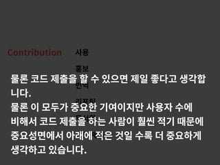 Contribution 사용
홍보
번역
리포팅
문서화
코드 제출
물론 코드 제출을 할 수 있으면 제일 좋다고 생각합
니다.
물론 이 모두가 중요한 기여이지만 사용자 수에
비해서 코드 제출을 하는 사람이 훨씬 적기 때문에
중요성면에서 아래에 적은 것일 수록 더 중요하게
생각하고 있습니다.
 