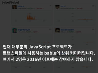 babel/babel
현재 대부분의 JavaScript 프로젝트가
트랜스파일에 사용하는 bable의 상위 커미터입니다.
여기서 2명은 2016년 이후에는 참여하지 않습니다.
 