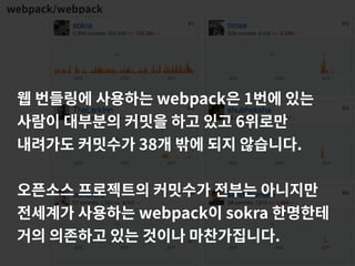webpack/webpack
웹 번들링에 사용하는 webpack은 1번에 있는
사람이 대부분의 커밋을 하고 있고 6위로만
내려가도 커밋수가 38개 밖에 되지 않습니다.
오픈소스 프로젝트의 커밋수가 전부는 아니지만
전세계가 사용하는 webpack이 sokra 한명한테
거의 의존하고 있는 것이나 마찬가집니다.
 