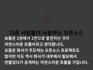 2
다른 사람들이 사용하는 오픈소스 
(프레임워크, 라이브러리, 도구)보통은 1번에서 2번으로 발전하는 것이
자연스러운 흐름이라고 생각합니다.
요즘은 회사가 주도하는 오픈소스 프로젝트도
많지만 이도 역시 회사가 내부에서 필요해서
만들었다가 공개하는 자연스러운 흐름을 가집니다.
 