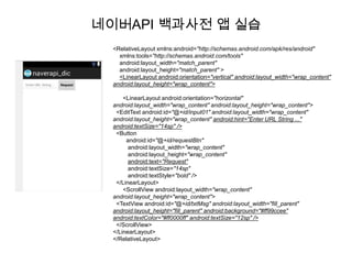 네이버API 백과사전 앱 실습
  <RelativeLayout xmlns:android="http://schemas.android.com/apk/res/android"
    xmlns:tools="http://schemas.android.com/tools"
    android:layout_width="match_parent"
    android:layout_height="match_parent" >
    <LinearLayout android:orientation="vertical" android:layout_width="wrap_content"
  android:layout_height="wrap_content">

      <LinearLayout android:orientation="horizontal"
  android:layout_width="wrap_content" android:layout_height="wrap_content">
   <EditText android:id="@+id/input01" android:layout_width="wrap_content"
  android:layout_height="wrap_content" android:hint="Enter URL String ..."
  android:textSize="14sp" />
   <Button
       android:id="@+id/requestBtn"
        android:layout_width="wrap_content"
        android:layout_height="wrap_content"
        android:text="Request"
        android:textSize="14sp"
        android:textStyle="bold" />
   </LinearLayout>
      <ScrollView android:layout_width="wrap_content"
  android:layout_height="wrap_content">
   <TextView android:id="@+id/txtMsg" android:layout_width="fill_parent"
  android:layout_height="fill_parent" android:background="#ff99ccee"
  android:textColor="#ff0000ff" android:textSize="12sp" />
   </ScrollView>
  </LinearLayout>
  </RelativeLayout>
 