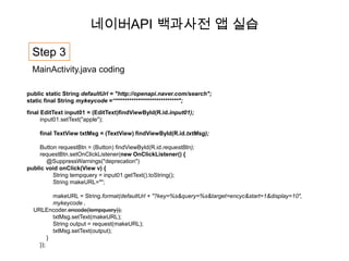 네이버API 백과사전 앱 실습

  Step 3
  MainActivity.java coding

public static String defaultUrl = "http://openapi.naver.com/search";
static final String mykeycode =“****************************";

final EditText input01 = (EditText)findViewById(R.id.input01);
      input01.setText("apple");

    final TextView txtMsg = (TextView) findViewById(R.id.txtMsg);

    Button requestBtn = (Button) findViewById(R.id.requestBtn);
    requestBtn.setOnClickListener(new OnClickListener() {
       @SuppressWarnings("deprecation")
public void onClick(View v) {
         String tempquery = input01.getText().toString();
         String makeURL="";

          makeURL = String.format(defaultUrl + "?key=%s&query=%s&target=encyc&start=1&display=10",
          mykeycode ,
  URLEncoder.encode(tempquery));
          txtMsg.setText(makeURL);
          String output = request(makeURL);
          txtMsg.setText(output);
        }
    });
 