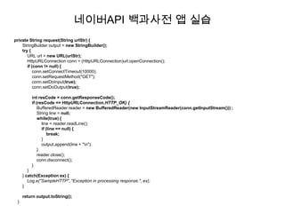 네이버API 백과사전 앱 실습
private String request(String urlStr) {
    StringBuilder output = new StringBuilder();
    try {
       URL url = new URL(urlStr);
       HttpURLConnection conn = (HttpURLConnection)url.openConnection();
       if (conn != null) {
           conn.setConnectTimeout(10000);
           conn.setRequestMethod("GET");
           conn.setDoInput(true);
           conn.setDoOutput(true);

         int resCode = conn.getResponseCode();
         if (resCode == HttpURLConnection.HTTP_OK) {
             BufferedReader reader = new BufferedReader(new InputStreamReader(conn.getInputStream())) ;
             String line = null;
             while(true) {
               line = reader.readLine();
               if (line == null) {
                   break;
               }
               output.append(line + "n");
             }
             reader.close();
             conn.disconnect();
         }
        }
     } catch(Exception ex) {
        Log.e("SampleHTTP", "Exception in processing response.", ex);
     }

     return output.toString();
 }
 