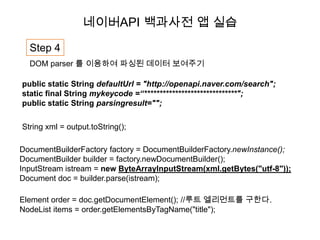 네이버API 백과사전 앱 실습

  Step 4
  DOM parser 를 이용하여 파싱된 데이터 보여주기

public static String defaultUrl = "http://openapi.naver.com/search";
static final String mykeycode =“******************************";
public static String parsingresult="";

String xml = output.toString();

DocumentBuilderFactory factory = DocumentBuilderFactory.newInstance();
DocumentBuilder builder = factory.newDocumentBuilder();
InputStream istream = new ByteArrayInputStream(xml.getBytes("utf-8"));
Document doc = builder.parse(istream);

Element order = doc.getDocumentElement(); //루트 엘리먼트를 구한다.
NodeList items = order.getElementsByTagName("title");
 
