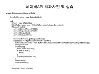 네이버API 백과사전 앱 실습
private String request(String urlStr) {

    StringBuilder output = new StringBuilder();

    try {
       URL url = new URL(urlStr);
       HttpURLConnection conn = (HttpURLConnection)url.openConnection();
       if (conn != null) {
           conn.setConnectTimeout(10000);
           conn.setRequestMethod("GET");
           conn.setDoInput(true);
           conn.setDoOutput(true);

          int resCode = conn.getResponseCode();
          if (resCode == HttpURLConnection.HTTP_OK) {
              BufferedReader reader = new BufferedReader(new InputStreamReader(conn.getInputStream())) ;
              String line = null;
              while(true) {
                 line = reader.readLine();
                 if (line == null) {
                     break;
                 }
                 output.append(line + "n");
              }
              reader.close();
              conn.disconnect();
          }
       }
       String xml = output.toString();
 