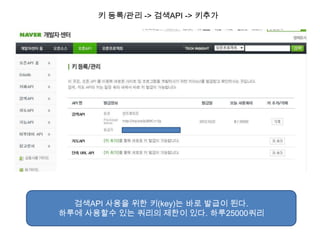 키 등록/관리 -> 검색API -> 키추가




  검색API 사용을 위한 키(key)는 바로 발급이 된다.
하루에 사용할수 있는 쿼리의 제한이 있다. 하루25000쿼리
 