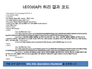 네이버API 쿼리 결과 코드
<?xml version="1.0" encoding="UTF-8" ?>
- <rss version="2.0">
- <channel>
<title>Naver Open API - encyc ::'독도'</title>
<link>http://search.naver.com</link>
<description>Naver Search Result</description>
<lastBuildDate>Mon, 20 Jul 2009 13:11:39 +0900</lastBuildDate>
<total>189</total>
<start>1</start>
<display>10</display>
- <item>
               <title><b>독도</b></title>
               <link>http://openapi.naver.com/l?AAADXHsQqAIBRA0a95jmJq5uJQlP8R+kKH1MQC/76W4A7ntl7QYHLdkTt6
IyepOLlurN3AtoC2oMcfkoSKhwmtFRAzcPs1MEbT/mClLp//hwTC+uyiB7FKrUb1Art54r9nAAAA</link>
               <description>경상북도 울릉군 울릉읍 <b>독도</b>리에 있는 섬. | 위치 : 경상북도 울릉군 울릉읍 <b>독도</b>리
1~96 번지 | 경위도 : 동도(동경 131도 52분 10.4초, 북위 37도 14분 26.8초), 서도(동경 131도 51분 54.6초, 북위 37도 14분 30.6초) |
면적 : 187,554㎡(동...</description>
               <thumbnail>http://sstatic.naver.com/search/100_thumb_nx3/7/1304007.jpg</thumbnail>
</item>
- <item>
               <title><b>독도</b></title>
               <link>http://openapi.naver.com/l?AAACupLEi1Tc1LrkxWK81MsTUxNzEzUissTS2qtFV1dVK1cFO1MIUxTNQyi
lLTbDNKSgpUjR1VjdyAKDtfrzwzO7MgNSUzUS+/KB0oBOKDJU2B+oxMLUAsoCEoXBMAOybjnngAAAA=</link>
               <description> <b>독도</b>(獨島)는 동해 가운데, 대한민국울릉도 동남쪽에 있는 섬으로, 동도와 서도를 포함하여 총
91개의 크고 작은 섬들로 이루어져 있다.[1][2] 해방 이후 현재까지 대한민국이 실효 지배하고 있으며, 행정구역 상으
로 ...</description>
               <thumbnail />
</item>


개별 검색 결과이며, title, link, description, thumbnail 을 포함합니다
 