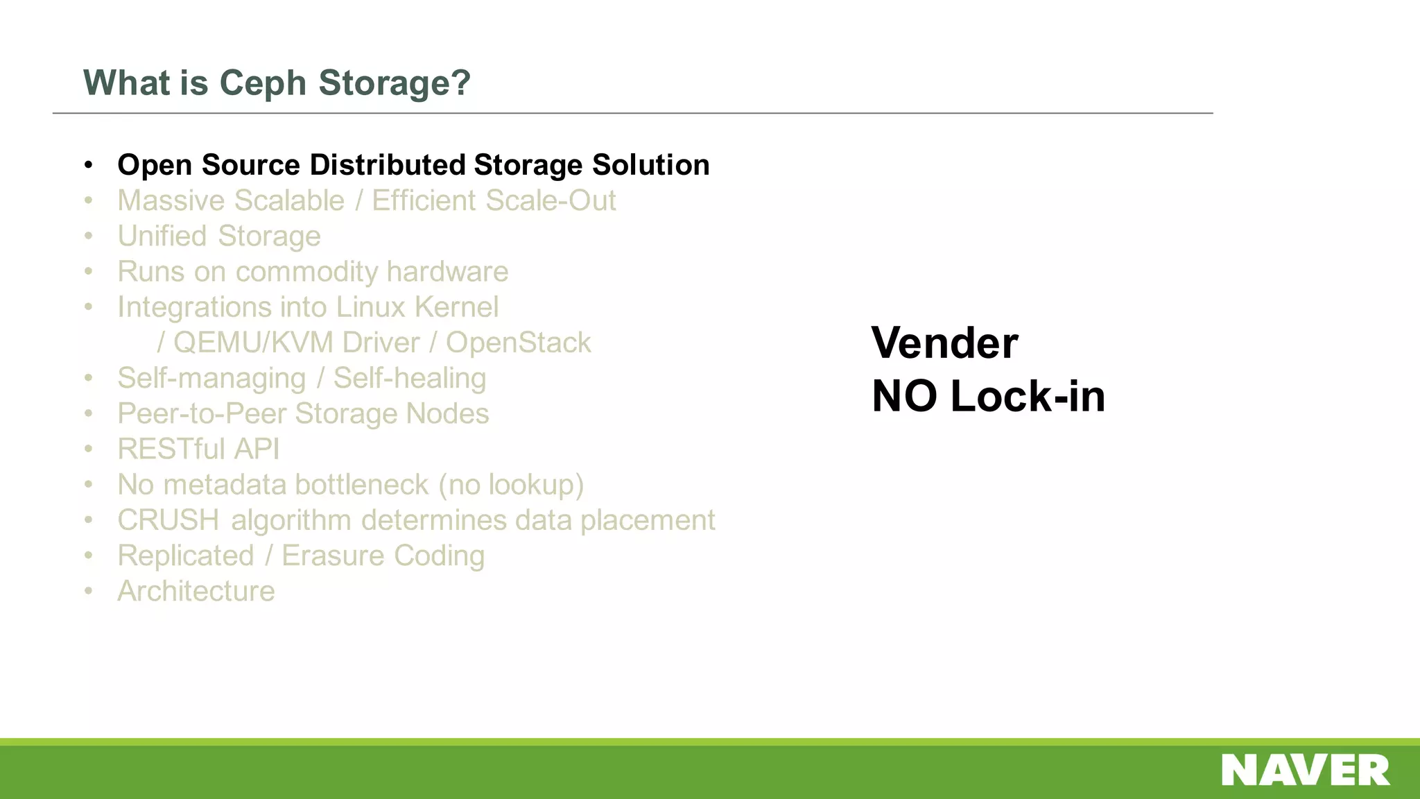 What is Ceph Storage?
• Open Source Distributed Storage Solution
• Massive Scalable / Efficient Scale-Out
• Unified Storage
• Runs on commodity hardware
• Integrations into Linux Kernel
/ QEMU/KVM Driver / OpenStack
• Self-managing / Self-healing
• Peer-to-Peer Storage Nodes
• RESTful API
• No metadata bottleneck (no lookup)
• CRUSH algorithm determines data placement
• Replicated / Erasure Coding
• Architecture
Vender
NO Lock-in
 