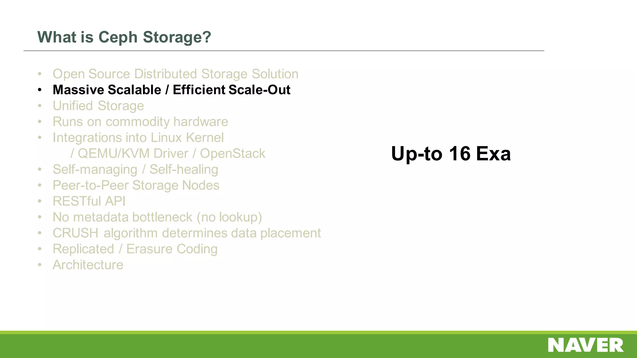 What is Ceph Storage?
• Open Source Distributed Storage Solution
• Massive Scalable / Efficient Scale-Out
• Unified Storage
• Runs on commodity hardware
• Integrations into Linux Kernel
/ QEMU/KVM Driver / OpenStack
• Self-managing / Self-healing
• Peer-to-Peer Storage Nodes
• RESTful API
• No metadata bottleneck (no lookup)
• CRUSH algorithm determines data placement
• Replicated / Erasure Coding
• Architecture
Up-to 16 Exa
 