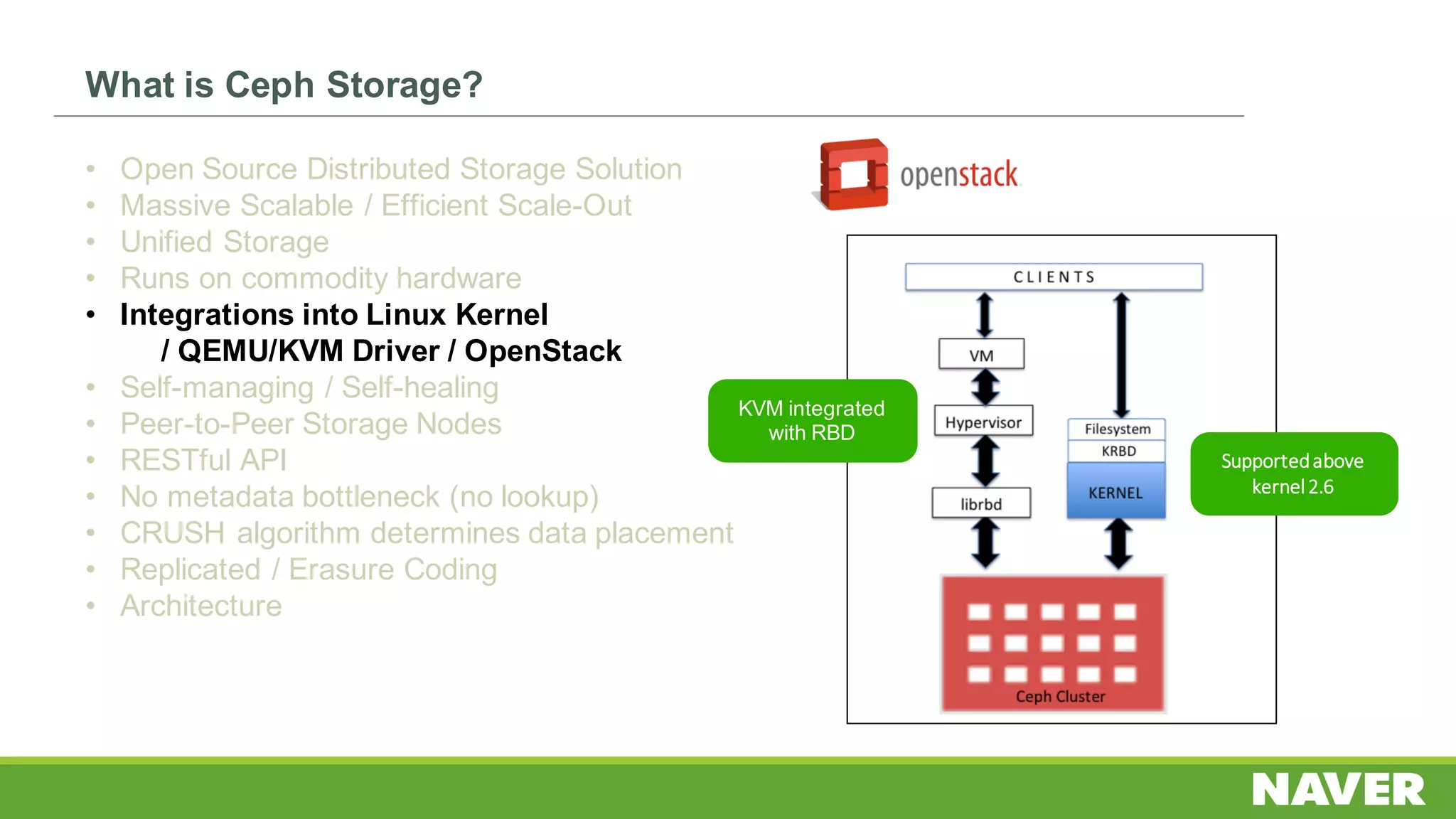 What is Ceph Storage?
• Open Source Distributed Storage Solution
• Massive Scalable / Efficient Scale-Out
• Unified Storage
• Runs on commodity hardware
• Integrations into Linux Kernel
/ QEMU/KVM Driver / OpenStack
• Self-managing / Self-healing
• Peer-to-Peer Storage Nodes
• RESTful API
• No metadata bottleneck (no lookup)
• CRUSH algorithm determines data placement
• Replicated / Erasure Coding
• Architecture
KVM integrated
with RBD
Supported	above	
kernel	2.6
 
